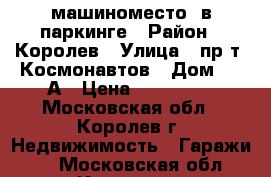 машиноместо  в паркинге › Район ­ Королев › Улица ­ пр-т. Космонавтов › Дом ­ 17А › Цена ­ 600 000 - Московская обл., Королев г. Недвижимость » Гаражи   . Московская обл.,Королев г.